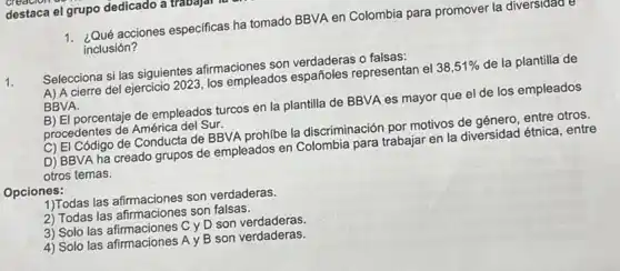 destaca el grupo dedicado a travajar
1. ¿Qué acciones especificas ha tomado BBVA en Colombia para promover la
inclusión?
1.
Selecciona si las siguientes afirmaciones son verdaderas o falsas:
A) A cierre del ejercicio 2023, los empleados españoles representan el 38,51%  de la plantilla de
BBVA
B) El porcentaje de empleados turcos en la plantilla de BBVA es mayor que el de los empleados
procedentes de América del Sur.
C) El Código de Conducta de BBVA prohíbe la discriminación por motivos de género, entre otros.
D) BBVA ha creado grupos de empleados en para trabajar en la diversidad étnica, entre
otros temas.
Opciones:
1)Todas las afirmaciones son verdaderas.
2) Todas las afirmaciones son falsas.
3) Solo las afirmaciones Cy D son verdaderas.
4) Solo las afirmaciones A y B son verdaderas.