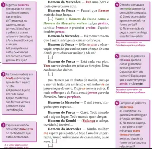 destacadas no texto
qualificam termos
das oraçōes.
a) Transcreva, no
caderno, esses
termos, identifique
a palavra a que se
refereme classifique
a função sintática que
exercem.
b) Essas palavras
estão flexionadas
em nümero e/ou em
gênero. Por quê?
(2) As formas verbais em
bordô sublinhadas
apresentam sujeito
oculto.
a) Queméosujeito
em cada caso?
b) Que morfemas
das formas verbais
permitem essa
identificação?
(3) Explique o sentido
dos verbos fazere ter
no contexto em que
estão destacados.
3. Overbo fazer exprime
nassanem determine, eter
Homem da Mercedes - Faz uma hora e
meia que estamos aqui.
Homem do Fusca - Pensei que fizesse
mais de duas horas.
[...]Tanto o Homem do Fusca como o
Homem da Mercedes vestem calcas pretas,
camisas brancas e gravatas pretas Sapatos
também pretos.
Homem da Mercedes - Há momentos em
que é mais inteligente cruzar os braços.
Homem do Fusca - (Não escutou a obser-
vação, trepado que está no para-choque de uma
Kombi para observar melhor.) Ah an?
Homem do Fusca - Está cada vez pion
Tem carros virados em todas as direções . Uma
confusão dos diabos.
[ldots ]
Um Homem sai de dentro da Kombi,enxuga
suor da testa com um lenço e vai sentar-se no
para-choque do carro Traja-se como os outros. E
mais velho que o do Fusca emais jovem queoda
Mercedes. Parece perplexo.
Homem da Mercedes - O mal é esse, nin-
guém quer esperar __
Homem do Fusca - Claro. Todo mundo
vai a algum lugar.Todo mundo quer chegar.
Homem da Kombi - (Balança a cabeça,
incrédulo.) Incrivel __
Homem da Mercedes - Minha mulher
me espera para jantar , e hoje é um dia impor-
tante, nosso aniversário de casamento, onze
...]
4) 0 trecho destacado
em verde apresenta
um sujeito composto
a) Como esse sujeito
aparece marcado na
forma verbal?
b) Na encenação da
peça, a quem se dirige
essa forma verbal?
Respostas e comentarios nas
Orientaçóes para o professor.
5 Observe as palavras
em rosa. Qualé a
classe gramatical
dessas palavras?
que elas têm em
comum? Explique por
que o autor emprega
aonde, enão onde
Respostas e comentarios nas
Orientaçóes para o professor.
Compare as palavras
em laranja.
a) Classifique-as
quanto à morfologia e
a função sintática.
b) No trecho da peca
que parece deter-
minar que esses
termos venham