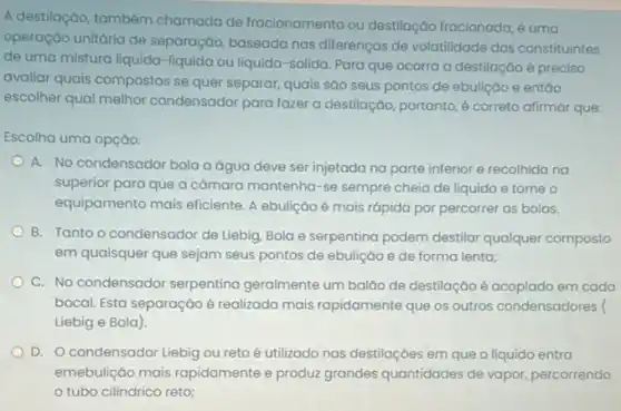 A destilação, também chamada de fracionamento ou destilação fracionada, é uma
operação unitária de separação, baseada nas differenças de volatilidade dos constituintes
de uma mistura liquida -liquida ou liquida-solida Para que ocorra a destilação é preciso
avaliar quais compostos se quer separar, quais são seus pontos de ebulição e entáo
escolher qual melhor condensador para fazer a destilaçço, portanto, é correto afirmar que:
Escolha uma opção:
A. No condensador bola a água deve ser injetada na parte inferior e recolhida na
superior para que a câmara mantenha-se sempre cheia de líquido e torne o
equipamento mais eficiente.ebulição é mais rápida por percorrer as bolas.
B. Tanto o condensador de Liebig, Bola e serpentina podem destilar qualquer composto
em quaisquer que sejam seus pontos de ebuliçáo e de forma lenta;
C. No condensador serpentina geralmente um baláo de destilação é acoplado em cada
bocal. Esta separação é realizada mais rapidamente que os outros condensadores (
Liebig e Bola)
D. Ocondensador Liebig ou reto é utilizado nas destilaçōes em que o líquido entra
emebulição mais rapidamente e produz grandes quantidades de vapor, percorrendo
tubo cilíndrico reto;