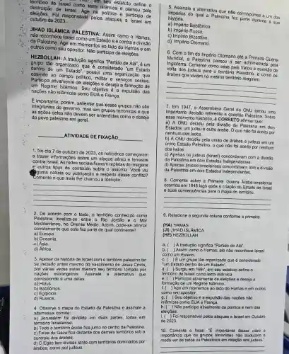 destruica de Israel como terra islâmica e clamou pela
mor, em seu estatuto define o
destruição de Israel saved na politica e participa de
Foi responsável pelos ataques a Israel em outubro de 2023.
JIHAD ISLAMICA PALESTINA: Assim como o Hamas.
não reconhece Israel como um Estado e é contra a divisão
da Palestina. Age em momentos ao lado do Hamas e em
outros como seu opositor Não participa de eleições.
tão organizado que é considerado "um Estado
tradução significa "Partido de
Algrave (a)'' , e um
dentro de um Estado possui uma organização que
estende ao campo politico militar e serviços sociais.
Participa ativamente de eleições e deseja a formação de
um Regime Islâmico Seu objetivo é a expulsão das
nações não islâmicas como EUA e França.
E importante, porém, salientar que esses grupos não são
antes do governo, mas sim grupos terroristas e que
as ações deles não devem ser entendidas como o desejo
do povo palestino em geral.
__
ATIVIDADE DE FIXACÃO
__
1. No dia 7 de outubro de 2023, os noticiários começaram
a trazer informações sobre um ataque aéreo e
contra Israel. As redes sociais ficaram repletas de imagens
e outros tipos de sobre o assunto. Vocé viu
guma notícia ou publicação a respeito desse conflito?
Comente o que mais the chamou a atenção.
__
2. De acordo com o texto, o território conhecido como
Palestina localiza-se entre o Rio Jordão e o Mar
Mediterrâneo,no Oriente Médio. Assim pode-se afirmar
a) Europa.
corretamente que este faz parte de qual continente?
b) Oceania.
-c) Ásia.
d) África.
3. Apesar da história de Israel com o território palestino ter
se iniciado antes mesmo do nascimento de Jesus Cristo,
por várias vezes estes tiveram seu território tomado por
naçōes Assinale a altemativa que
corresponde a uma delas.
a) Hidus.
b) Babilônios.
c) Egípcios.
d)Russos.
4. Observe o mapa do Estado da Palestina e assinale a
alternativa correta:
a) Jerusalém foi dividida em duas partes, todas em
território Israelense.
b) Todo o território árabe fica junto no centro da Palestina.
c) Faixa de Gaza fica distante dos demais territórios sob o
controle dos árabes.
d) O Egito tem divisas tanto com territórios dominados por
árabes, como por judeus.
5. Assinale a altemativa c. nào corresponde a um dos
história. impérios do qual a Palestina fez parte durante a sus
a) Império Babilônico.
b) Império Russo.
c) Império Bizantino.
d) Império Otomano:
6. Com o fim do Império Otomano até a Primeira Guerra
Mundial, a Palestina passou a ser administrada pela
Inglaterra. Comente como esse país tratou a questão de
volta dos judeus para o territorio Palestino, e como os
árabes que viviam no mesmo território reagiram.
__
7. Em 1947, a Assembleia Geral da ONU tomou uma
importante decisão questão Palestina. Sobre
esse momento histórico é CORRETO afirmar que:
a) A ONU decidiu pela da Palestina em dois
Estados, um judeu e outro árabe. O que não foi aceito por
nenhum dos lados.
b) A ONU decidi pela união de árabes e judeus em um
único Estado Palestino, o que não foi aceito por nenhum
dos lados.
c) Apenas os judeus (Israel)com a divisão
da Palestina em dois Estados Independentes.
d) Apenas árabes israelenses com a divisão
da Palestina em dois Estados Independentes.
8. Comente sobre a Primeira Guerra Árabe-Israelense
ocorrida em 1948 logo após a criação do
e suas consequências para o mapa do território.
__
9. Relacione a segunda coluna conforme a primeira.
(HA) HAMAS
(JI) JIHAD ISLAMICA
(HE) HEZBOLLAH
a. ) A tradução significa "Partido de Alá".
b. ) Assim como o Hamas, ele não reconhece Israel
como um Estado.
c. ( )um grupo tão organizado que é considerado
"um Estado dentro de um Estado".
Surgiu em 1987, em seu estatuto define o
território de Israel como terra islâmica.
e.( Participa ativamente de eleições e deseja a
formação de um Regime Islâmico.
f. () Age em momentos ao lado do Hamas e em outros
como seu opositor.
g. ( ) Seu objetivo é a expulsão das nações nǎo
islâmicas como EUA e Franca.
Não participa ativamente da política e nem das
eleições.
i.(Foi responsável pelos ataques a Israel em Outubro
de 2023.
10.Comente a frase: "E importante deixar claro a
importância que os não traduzem o
modo ver de todos os Palestinos em relação aos judeus."
__