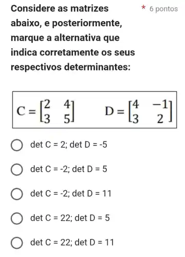 det C=22 ; det D=11
Considere as matrizes
abaixo, e posteriormente,
marque a alternativa que
indica corretame nte os seus
respectivos ; determina ntes:
C=[} 2&4 3&5 ]
det C=2 ; det D=-5
det C=-2 ; det D=5
det C=-2 ; det D=11
det C=22 ; det D=5
6 pontos