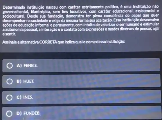 Determinada institulção nasceu com caráter estritamente politico, é uma institulção não
governatiental,filantrópica, sem fins lucrativos, com caráter educacional, assistencial e
sociocultural.Desde sua fundação., demonstra ter plena consciência do papel que quer
desempenhar na sociedadee exige da mesma forma sua aceitação. Essa institulção desenvolve
de educação informal e permanente, com intulto de valorizar o ser humano e estimular
a autonomia pessoal, a Interação e o contato com expressões e modos diversos de pensai, agir
esentir.
Assinale a alternativa CORRETA que indica qual o nome dessa institulção:
A) FENEIS.
B) HUET.
C) INES.
D) FUNDEB.