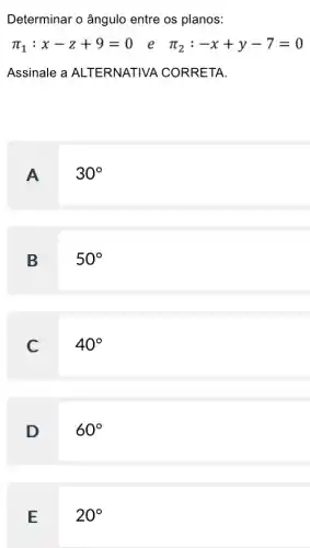 Determinar o ângulo entre os planos:
pi _(1):x-z+9=0
e pi _(2):-x+y-7=0
Assinale a ALTERNATIVA CORRETA.
A. I
30^circ 
B
50^circ 
C
40^circ 
D
60^circ 
E
20^circ