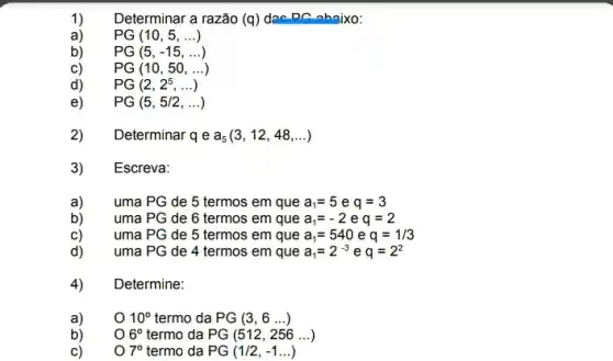 Determinar a razão (q ) dao DC nhaixo:
a) PG(10,5,ldots )
b) PG(5,-15,ldots )
C) PG(10,50,ldots )
d) PG(2,2^5,ldots )
e) PG(5,5/2,ldots )
2) Determinar qea_(5)(3,12,48,ldots )
3) Escreva:
a) uma PG de 5 termos em que a_(1)=5 e q=3
b) uma PG de 6 termos em que a_(1)=-2 e q=2
C) uma PG de 5 termos em que a_(1)=540 e q=1/3
d) uma PG de 4 termos em que a_(1)=2^-3 e q=2^2
4) Determine:
10^circ  termo da PG(3,6ldots )
6^circ  termo da PG(512,256ldots )
7^circ  termo da PG(1/2,-1ldots )