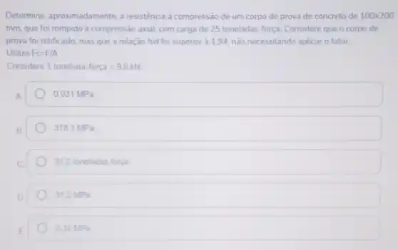 Determine , aproximadamente, a resistência à compressão de um corpo de prova de concreto de 100times 200
mm, que foi rompido à compressão axial.com carga de 25 toneladas-força Considere que o corpo de
prova foi retificado, mas que a relação h/d foi superior à 1,94 não necessitando aplicar o fator.
Utilize FC=F/A
Considere 1tonelada-forca=9,8kN
0,031 MPa.
318,3 MPa.
31,2 toneladas força
31,2 MPa
3,12 MPa