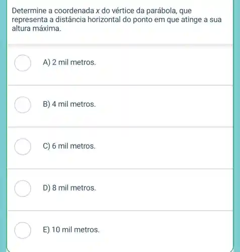 Determine a coordenada x do vértice da parábola, que
representa a distância horizontal do ponto em que atinge a sua
altura máxima.
A) 2 mil metros.
B) 4 mil metros.
C) 6 mil metros.
D) 8 mil metros.
E) 10 mil metros.