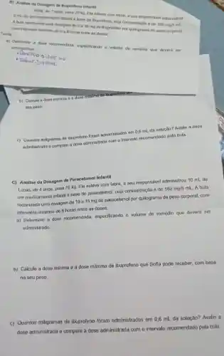 a) Determine a daso recomendada, especificando o volume de remédio que devera ser
administrado.
com intervalos minimos de 6 a 8 horas entro as doses. Tarefa:
6 mL de um medicamento infanti a base do
100mg5ml
Solit, de 7 anos pesa 20 kg. Ela estava com febro. o setresponsivel administrou
Abula recomenda uma dosagem de 5 a 10 mg de ibuprofeno por quilograma de paso corporat.
B) Analise da Dosagem de Ibuprofeno Infantil
b) Calcule a dose minima e a dose maxima de ibuprofeno que
seu peso.
c) Quantos miligramas de ibuprofeno foram administrados em 0,6 mL da solução?Avalie a dose
administrada e comparo a dose administrada com o intervalo recomondado pola bula.
C) Análise da Dosagom do Paracotamol Infantil
Lucas, de 4 anos pesa 16 kg. Ele estava com febre, e seu responsável administrou 10 mL de
um medicamonto infantil a base do paracetamol, cuja concentração é de 160mg/5mL A bula
recomenda uma dosagem de 10 a 15 mg de paracetamol por quilograma de peso corporal, com
intervalos minimos de 6 horas entre as doses.
a) Determine a dose recomendada, especificando o volume de remédio que deverá ser
administrado.
b) Calcule a dose mínima e a dose máxima de ibuprofeno que Sofla pode receber, com base
no seu peso.
c) Quantos miligramas de ibuprofeno foram administrados em 0,6 mL da solução? Avalie a
dose administrada e compare a dose administrada com o intervalo recomendado pela bula.