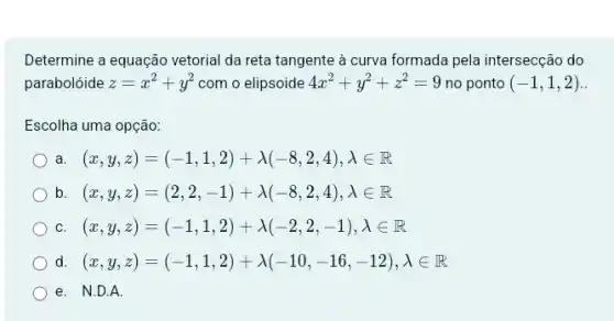 Determine a equação vetorial da reta tangente à curva formada pela intersecção do
parabolóide z=x^2+y^2 com o elipsoide 4x^2+y^2+z^2=9 no ponto (-1,1,2)
Escolha uma opção:
a (x,y,z)=(-1,1,2)+lambda (-8,2,4),lambda in R
b (x,y,z)=(2,2,-1)+lambda (-8,2,4),lambda in R
C (x,y,z)=(-1,1,2)+lambda (-2,2,-1),lambda in R
d. (x,y,z)=(-1,1,2)+lambda (-10,-16,-12),lambda in R
e. N.D.A.