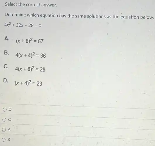 Determine which equation has the same solutions as the equation below.
4x^2+32x-28=0
A.
(x+8)^2=57
B.
4(x+4)^2=36
C.
4(x+8)^2=28
D.
(x+4)^2=23
D
C
) A
B