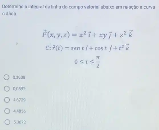 Determine a integral de linha do campo vetorial abaixo em relação a curva
c dada.
overrightarrow (F)(x,y,z)=x^2overrightarrow (i)+xyoverrightarrow (j)+z^2overrightarrow (k)
c overrightarrow (r)(t)=sentoverrightarrow (i)+costoverrightarrow (j)+t^2overrightarrow (k)
0leqslant tleqslant (pi )/(2)
0,3608
0,039 a
4,6739
4,4836
5,0072