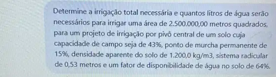 Determine a irrigação total necessária e quantos litros de água serão
necessários para irrigar uma área de 2 ,500.000,00 metros quadrados,
para um projeto de irrigação por pivô central de um solo cuja
capacidade de campo seja de 43%  ponto de murcha permanente de
15%  densidade aparente do solo de 1.200,0kg/m3 sistema radicular
de 0,53 metros e um fator de disponibilidade de água no solo de 64% .