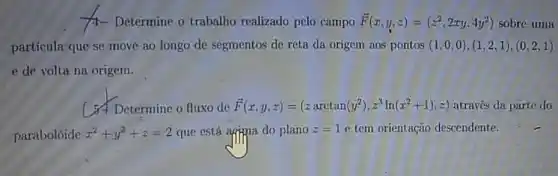 A- Determine o trabalho realizado pelo campo overrightarrow (F)(x,y,z)=(z^2,2xy,4y^2) sobre uma
particula que se move ao longo de segmentos de reta da origem aos pontos (1,0,0),(1,2,1),(0,2,1)
e de volta na origern.
Determine o fluxo de overrightarrow (F)(x,y,z)=(zarctan(y^2),z^3ln(x^2+1),z) através da parte do
parabolóide x^2+y^2+z=2 que está anima do plano z=1e tem orientação descendente.