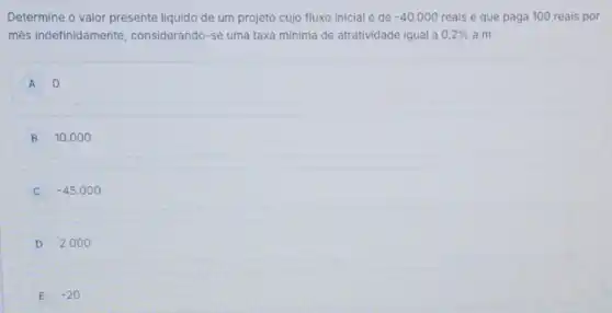 Determine o valor presente liquido de um projeto cujo fluxo inicial é de -40.000 reais e que paga 100 reais por
mês indefinidamente considerando-se uma taxa minima de atratividade igual a 0,2%  a.m.
A o
B 10.00 o
-45.000
D 2.00 o
E -20