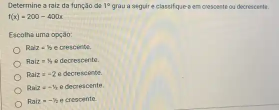 Determine a raiz da função de 10 grau a seguir e classifique-a em crescente ou decrescente.
f(x)=200-400x
Escolha uma opção:
Raiz=1/2 e crescente.
Raiz=1/2 e decrescente.
Raiz=-2 e decrescente.
Raiz=-1/2 e decrescente.
Raiz=-1/2 e crescente.