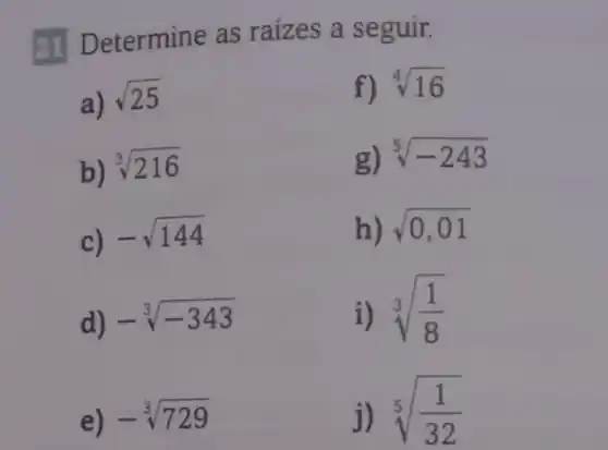 Determine as raizes a seguir.
a)
sqrt (25)
f) sqrt [4](16)
b)
sqrt [3](216)
g) sqrt [5](-243)
c)
-sqrt (144)
h) sqrt (0,01)
d)
-sqrt [3](-343)
i) sqrt [3]((1)/(8))
e) -sqrt [3](729)
j) sqrt [5]((1)/(32))