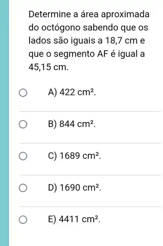 Determine a área aproximada
do octógono sabendo que os
lados são iguais a 18 ,7 cm e
que o segmento AF é igual a
45,15 cm.
A) 422cm^2
B) 844cm^2
C) 1689cm^2
D) 1690cm^2
E) 4411 cm2.