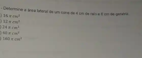 - Determine a área lateral de um cone de 4 cm de raio e 6 cm de geratriz.
) 16pi cm^2
) 12pi cm^2
) 24pi cm^2
40pi cm^2
160pi cm^2