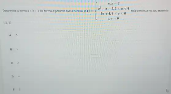 Determine a sc soma a+b+c de forma a garantir ir que a função g(x)= ) a,x=2 x^2-x-2,2lt xlt 4 bx+4,4leqslant xlt 6 c,x=6  seja continua no seu dominio
[2,6]
A 0
B 1
2
D 4
E 5