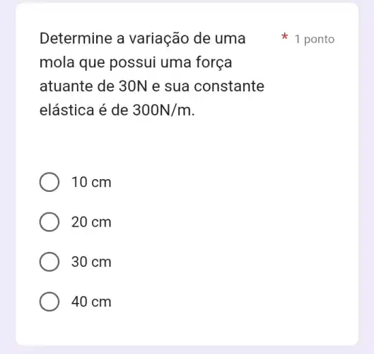 Determine a variação de uma
mola que possui uma força
atuante de 30N e sua constante
elástica é de 300N/m
10 cm
20 cm
30 cm
40 cm
1 ponto