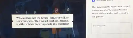 What determines the future -fate, free will, or
something else? How would Macbeth, Banquo,
and the witches each respond to this question?
What determines the future fate, free will,
or something else? How would Macbeth,
Banquo, and the witches each respond to
this question?
square