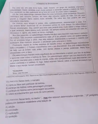 A Detetive de Dinossauros
Era uma vez, em uma terra muito, muito distante, um grupo de cientistas chamados
paleontologos. Esses cientistas eram multo curiosos e adoravam estudar a história da Terra
Eles passavam os dias explorando ao ar livre em busca de pistas sobre o passado.
Um dia, uma paleontóloga chamada Maria fez uma caminhada pelas montanhas. Enquanto
caminhava pelo caminho rochoso ela notou algo estranho saindo do chào. Era um osso
grande e irregular! Maria estava multo animada. Ela sabia que isso poderia ser uma
descoberta importante.
Ela chamou seus amigos e, juntos, eles, cuidadosamente desenterraram o osso. Era
um enorme fêmur! fossilizado de um dinossauro extinto há muito tempo! Os paleontologos
ficaram emocionados. Eles sabiam que esse osso poderia dizer muito sobre a antiga criatura
a qual pertencia. Maria estava muito animada, ela sempre sonhou em encontrar um osso de
dinossauro e, agora, seu sonho se tornou realidade.
Nos dias seguintes, os trabalharam duro para descobri mais ossos e pedaços
da criatura. Eles limparam cuidadosamente cada um e os juntaram como um quebra-cabeça
Foi um processo longo e dificil, mas eles estavam determinados a aprender o máximo que
pudessem. Eles mediram, pesaram e estudaram cada solavanco e fenda.
Finalmente, depois de muitas semanas de trabalho árduo os paleontólogos reconstruiram
todo o esqueleto [...]Ficaram maravilhados com o que descobriram. Era uma criatura diferente
de tudo que já tinham visto antes, com dentes afiados e pernas poderosas. Maria ficou
emocionada com a ideia.
Os paleontólogos ficaram multo orgulhosos de sua descoberta e sabiam que isso os ajudaria
a aprender mais sobre a história da Terra Os paleontólogos sabiam que sua descoberta seria
de grande interesse para o resto do mundo então eles compartilharam suas descobertas com
outros cientistas e 0 público. E, logo, todos estavam falando sobre o incrivel dinossauro que
Maria e sua equipe haviam encontrado.
"Vocabulário:
"êmur: osso da coxa.
ADETETIVE de Dinossauros. Rinto Disponivelem: https://medinklf(gRD.UJ/edu/CCgno Acesso em: 27 jun 2024. Fragmento. (POOO74702, SUP)
13) (POOO74702) Nesse texto o narrador
A) narra os fatos sem participar da história.
B) participa da história como personagem principal.
C) participa da história como personagem secundário.
D) relata acontecimentos que ouviu de outra pessoa.
14) (P00074703) Nesse texto no trecho "... mas eles estavam determinados a aprender.
__ (40 parágrafo
palavra em destaque estabelece uma relação de
A) adição.
B) conclusão
C) explicação.
D) oposição.