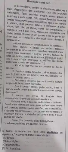 Deus sabe o'qué faz!
A ilustre dama, ao fim de dois meses achou-se a
mais desgraçada das mulheres; caiu em profunda
melancolia, ficou amarela, magra, comia pouco e
suspirava a cada canto Não ousava fazer-lhe nenhuma
queixa-ou reprove, porgue respeitava nele o seu marido
e senhor, mas padecia e definhava a olhos
vistos. Um dia, ao jantar; como the perguntasse o
marido o que é que tinha, respondeu que
nada; depois atreveu-se um pouco, e foi ao ponto de
dizer que se considerav.tão: viúva como dantes. E
acrescentou:
- Quem diria nunca que meiardúzia de lunáticos
__
Não acabou a...frase ou antes; u acabou-a
levantando os olhos ao teto-os olhos que eram a sua
feição mais insinuante -negros, grandes, lavados de
juma luz úmida, como os, da aurora. Qúanto ao gesto,
era o mesmo que empregara no dia em que Simão
Bacamarte a pediu em casamento.
()
- Consinto qué vás đár tim passeio ao Rio de
Janeiro.
D. Evarista sentiu, faltar-lhe o chão,debaixo dos
pés. [...] Ver o Rio de Janeiro, para ela, equivalia ao
sonho do hebreu cativo [...]
- Oh! mas o dinheiro que será preciso gastar!
Suspirou D. Evarista sem convicção.
- Que importa? Temos ganho muito, disse o
marido. Ainda ontem o escriturário prestou-me contas.
Queres ver?
E levou-a aos livros D. Evarista ficou
deslumbrada. Era um via-láctea de algarismos.
E depois levou-a às arcas, onde.estava o dinheiro.
Deus! eram montes de ouro, eram mil cruzados sobre
mil cruzados, dobrões spbre dobrões; era a opulência.
Enquanto ela comia Q ,ouro com,os, seus olhos negros, o
alienista fitava-a, e dizia-lhe ao ouvido com a mais
pérfida das alusões:
- Quem diria que meia dúzja de lunáticos __
médico especialista em doenças mentais.
termo destacado em "Era uma via-láctea de
(A) beleza.
(B) disposição:
(C) quantidade.
(D) luminosidade.