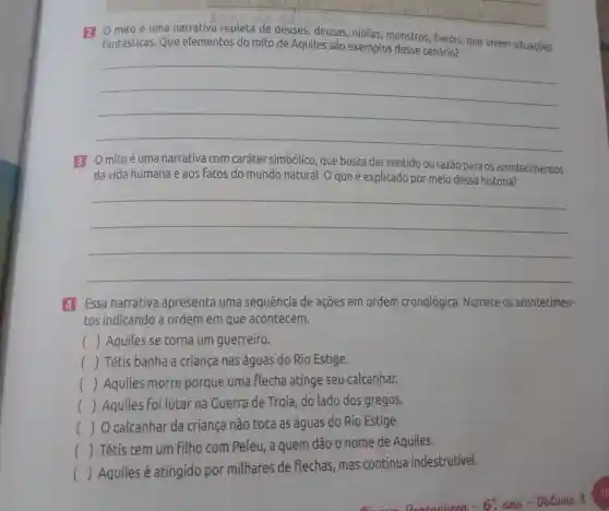 __
deuses, deusas ,ninfas
Fantásticas. Que elementos do mito de Aquiles são exemplos desse cenário? que vivem situações
__
3 Omitoé uma narrativa com caráter simbólico , que busca dar sentido ou razão para os acontecimentos
da vida humana e aos Fatos do mundo natural. O que é explicado por meio dessa história?
__
4 Essa narrativa apresenta uma sequência de ações em ordem cronológica Numere os acontecimen-
tos indicando a ordem em que acontecem.
() Aquiles se torna um guerreiro.
() Tétis banha a criança nas águas do Rio Estige.
() Aquiles morre porque uma flecha atinge seu calcanhar.
() Aquiles Foi lutar na Guerra de Troia , do lado dos gregos.
() O calcanhar da criança não toca as águas do Rio Estige.
() Tétis tem um Filho com Peleu , a quem dão o nome de Aquiles.
()
 Aquiles é atingido por milhares de Flechas, mas continua indestrutivel.