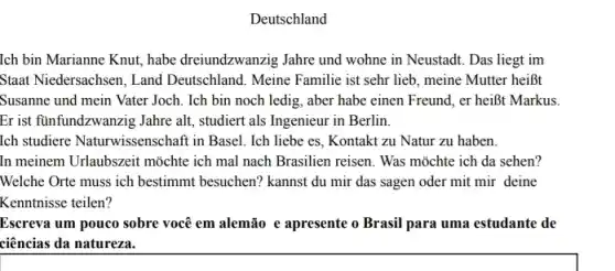 Deutschland
Ich bin Marianne Knut habe dreiundzwanzig Jahre und wohne in Neustadt. Das liegt im
Staat Niedersachsen, Land Deutschland. Meine Familie ist sehr lieb, meine Mutter heiBt
Susanne und mein Vater Joch. Ich bin noch ledig, aber habe einen Freund, er heiôt Markus.
Er ist funfundzwanzig Jahre alt, studiert als Ingenieur in Berlin.
Ich studiere Naturwissenschaft in Basel. Ich liebe es, Kontakt zu Natur zu haben.
In meinem Urlaubszeit mõchte ich mal nach Brasilien reisen. Was mõchte ich da sehen?
Welche Orte muss ich bestimmt besuchen? kannst du mir das sagen oder mit mir deine
Kenntnisse teilen?
Escreva um pouco sobre você em alemão e apresente o Brasil para uma estudante de
ciências da natureza.