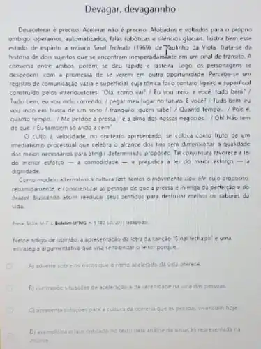 Devagar, devagarinho
Desaceleraré preciso. Acelerar nào é preciso. Afobados e voltados para o proprio
umbigo, operamo, automatizados, (alat roboticas e silèncios glaciais Hustra bem esse
estado de espinto a musica Sinol fechodo (1969)de Yaulinho da Viola Trata-se da
históna de dois sujeitos que se encontram inesperadambate em um sinal de trânsito. A
conversa entre ambos, porém se deu rapida e rastera. Logo, os personagens se
despedem, com a promessa de se verem em outra oportunidade Percebe-se um
registro de comunicação vazis e superficial, cuja tónica for o contato ligeiro e superficial
construido pelos interlocutores. "Ols como vai?/Eu vou indo e voce tudo bem?
Tudo bem, eu vou indo correndo, / pegar meu lugar no futuro Evoce?/ Tudo bem, eu
you indo em busca de um sono/trangulo quem sabe?/Quanto tempo . Pois e
quanto tempo.../ Me perdoe alma dos nossos negocios / Oh! Nào tem
de qué / Eu tambem so ando a cem"
culto a velocidad e. no contexto apresentado, se coloca como fruto de um
imediatizmo processual que celebra o alcance dos fins sem dimensionar a qualidade
dos meios necessanos para atingir determinado proposito. Tal conjuntura favorece a le
do menor estorço -a comodidade -prejudica a lei do maior estorço -
dignidade
Como modelo alternativo d cultura fast, temos o movimento slow life, cujo proposito
resumidamente, e conscientizar as pessoas de que a pressa e inimiga da perfeiçao e do
prazer, buscando asam reeducar seus sentidos para desfrutar methor os sabores ds
vids
Nesse artigo de opiniso a apresentação da letra da cançao "Sinal fechado'e uma
estrategia argumentativa que was sensibilizar o leitor porque.
A) adverte sobre os nscos que o nitmo acelerado da vida oferece
B) contrapoe stuacdes ce aceleração e de serenidade na vida das pessoas.
C) apresenta soluçoes para a cultura ca corren que as pessoas vivenciam hoje
D) exempidica ofato criticado no teato pela andise da stuacáo reoresentads na
musica