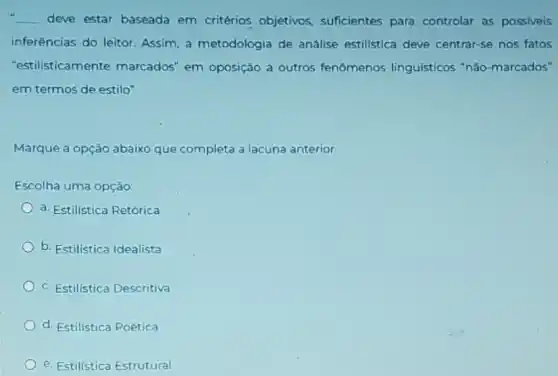 __ deve estar baseada em critérios objetivos,suficientes para controlar as possiveis
inferências do leitor Assim, a metodologia de análise estilistica deve centrar-se nos fatos
"estilisticamente marcados" em oposição a outros fenômenos linguísticos "nǎo -marcados"
em termos de estilo".
Marque a opção abaixo que completa a lacuna anterior.
Escolha uma opção:
a. Estilistica Retórica
b. Estilistica Idealista
c. Estilistica Descritiva
d. Estilistica Poética
e. Estilistica Estrutural