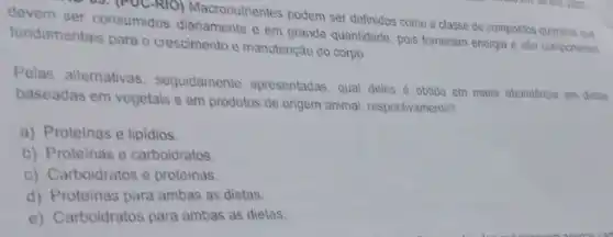 devem ser consumidos e em grande quantidade pois fornecem energia e são componentes
(1) (PUC-RIO) Macronutrientes podem ser definidos como a classe de compostos quimicos que
fundamentais para o crescimento e manutenção do corpo.
Pelas alternativas seguidamente apresentadas, qual deles é obtido em maior abundancia em dictas
baseadas em vegetais e em produtos de origem animal, respectivamente?
a) Proteinas e lipidios.
b) Proteinas e carboidratos.
c) Carboidratos e proteinas.
d) Proteinas para ambas as dietas.
e) Carboidratos para ambas as dietas.