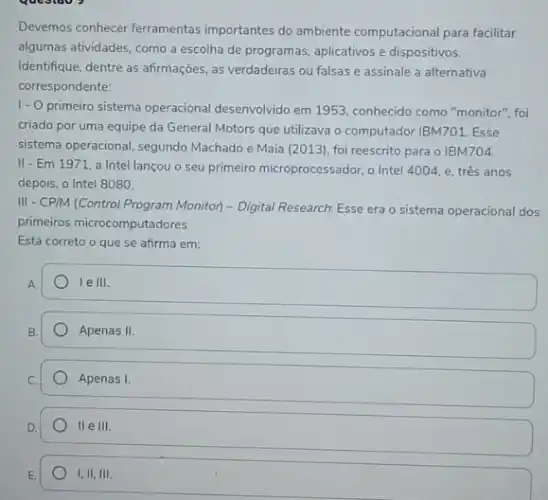 Devemos conhecer ferramentas importantes do ambiente computacional para facilitar
algumas atividades, como a escolha de programas, aplicativos e dispositivos.
Identifique, dentre as afirmações as verdadeiras ou falsas e assinale a alternativa
correspondente:
1.0
primeiro sistema operacional desenvolvido em 1953. conhecide como "monitor", foi
criado por uma equipe da General Motors que utilizava o computador IBM701 Esse
sistema operacional, segundo Machado e Maia (2013)foi reescrito para o IBM704.
II - Em 1971 a Intel lançou o seu primeiro microprocessador,Intel 4004, e, três anos
depois, o Intel 8080.
III - CPM (Control Program Monitor - Digital Research Esse era o sistema operacional dos
primeiros microcomputadores.
Está correto o que se afirma em:
A.
le III.
Apenas II
Apenas I.
II e III
1,11,111.