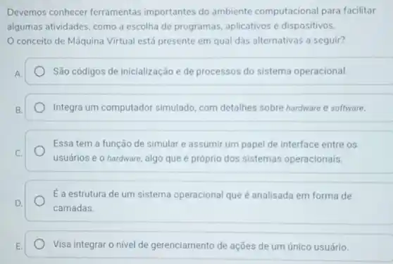 Devemos conhecer ferramentas importantes do ambiente computacional para facilitar
algumas atividades, como a escolha de programas aplicativos e dispositivos.
conceito de Máquina Virtual está presente em qual das alternativas a seguir?
A.	São códigos de inicialização e de processos do sistema operacional.
B.	Integra um computador simulado, com detalhes sobre hardware e software.
Essa tem a função de simular e assumir um papel de interface entre os
C.
usuários e o hardware algo que é próprio dos sistemas operacionais.
É a estrutura de um sistema operacional que é analisada em forma de
D.
camadas.
E.	Visa integrar o nivel de gerenciamento de ações de um único usuário.