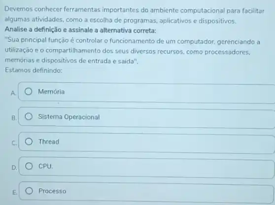 Devemos conhecer ferramentas importantes do ambiente computacional para facilitar
algumas atividades, como a escolha de programas, aplicativos e dispositivos.
Analise a definição e assinale a alternativa correta:
"Sua principal função é controlar o funcionamento de um computador, gerenciando a
utilização e o compartilhamento dos seus diversos recursos como processadores,
memórias e dispositivos de entrada e saída".
Estamos definindo:
Memória
Sistema Operacional
Thread
CPU
Processo