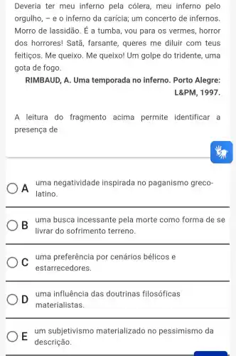 Deveria ter meu inferno pela cólera , meu inferno pelo
orgulho, - e o inferno da carícia; um concerto de infernos.
Morro de lassidão. É a tumba, you para os vermes , horror
dos horrores!Satã, farsante , queres me diluir com teus
feitiços. Me queixo. Me queixo! Um golpe do tridente, uma
gota de fogo.
RIMBAUD, A . Uma temporada no inferno. Porto Alegre:
L&PM, 1997.
A leitura do fragmento acima permite identificar a
presença de
A
uma negatividade inspirada no paganismo greco-
latino.
- uma busca incessante pela morte como forma de se
livrar do sofrimento terreno.
C uma preferência por cenários bélicos e
estarrecedores.
D uma influência das doutrinas filosóficas
materialistas.
- um subjetivismo materializado no pessimismo da
descrição.