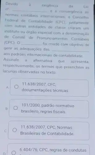 Devido	à exigência	da	Lei
n^circ  __
e a convergencia as
normas contábeis internacionais, o Conselho
Federal de Contabilidade (CFC). juntamente
com outras entidades de classe criaram um
instituto ou órgão especial com a denominação
de Comité de Pronunciamentos Contábeis
(CPC). 0 __ foi criado com objetivo de
gerir as adequações das __
aos padroes internacionais de contabilidade.
Assinale a alternativa que apresenta.
respectivamente, os termos que preenchem as
lacunas observadas no texto.
A
11.638/2007, CFC,
documentações técnicas.
B
101/2000, padrão normativo
brasileiro, regras fiscais,
11.638/2007 CPC, Normas
Brasileiras de Contabilidade.
6.404/76 CPC, regras de condutas