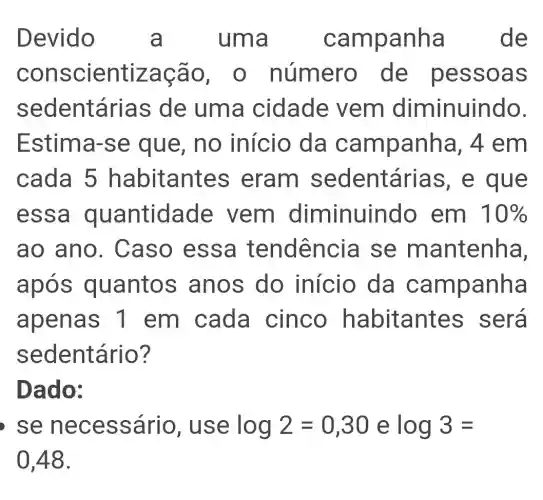 Devido a oanha de
conscientizaç a 0, 0 número de pess oas
sedentárias de uma cidade vem diminuindo.
Estima-se que, no início da campanha , 4 em
cada 5 h abitantes eram sedentá ias, e que
essa quantidade vem diminuindo em 10% 
ao ano. C aso essa tendência se m antenha,
apos quantos anos do início da campanha
apenas 1 em cada cinco habitantes será
sedentário?
Dado:
se nece ssário, us e log2=0,30elog3=
0,48