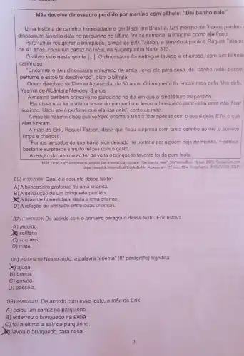 Mãe devolve dinossauro perdido por menino com bilhete "Dei banho nele"
Uma história de carinho honestidade e gentileza em Brasilia. Um menino de 3 anos perdeu
dinossauro favorito dele no no último fim de semana, e imagina como ele ficou.
Para tentar recuperar o brinquedo, a mãe de Erik Taitson, a servidora pública Raquel Taitson
de 41 anos, colou um cartaz no local na Superquadra Norte 313.
alivio veio nesta quinta [...]. O dinossauro foi entregue lavado e cheiroso, com um bilhete
carinhoso.
"Encontrei o seu dinossauro enterrado na areia, levei ele para casa, dei banho nele, passei
perfume e estou te devolvendo", dizia o bilhete.
Quem devolveu foi Denise Aparecida, de 50 anos O brinquedo foi encontrado pela filha dela,
Yasmin de Alcântara Mendes ,8 anos.
A menina também brincava no parquinho no dia em que o dinossauro foi perdido.
"Ela disse que foi a última a sair do parquinho e levou o brinquedo para casa para não ficar
sozinho. Usou até o perfume que ela usa nele", contou a mãe.
A mãe de Yasmin disse que sempre orienta a filha a ficar apenas com o que é dela. E foi o que
elas fizeram.
A mãe de Erik Raquel Taitson, disse que ficou surpresa com tanto carinho ao ver o boneco
limpo e cheiroso.
"Fomos avisados de que havia sido deixado na portaria por alguém hoje de manhã. Ficamos
bastante surpresos e muito felizes com o gesto."
A reação do menino ao ter de volta o brinquedo favorito foi de pura festa.
MAE DEVOLVE dinossauro perdido por menino com bilhete "Dai banho nele". SóNoticiaBos 15 out. 2020. Disponivel em
https://medihk.fu/mHuBJNKwylsBoM. Acess em: 17 jun, 2024 Fregmento. (POOD70208, SUP)
06) (P00070208) Qual é o assunto desse texto?
A) A brincadeira preferida de uma criança.
B) A devolução de um brinquedo perdido.
A lição de honestidade dada a uma criança.
D) A relação de amizade entre duas crianças.
07) (Pooorozo9) De acordo com o primeiro parágrafo desse texto, Erik estava
A) perdido.
solitário.
C) surpreso.
D) triste.
08) (P00070210) Nesse texto a palavra "orienta" (8^circ  parágrafo) significa
ajuda.
B) brinca.
C) ensina.
D) passeia.
(09) (P00070211) De acordo com esse texto, a mãe de Erik
A) colou um cartaz no parquinho.
B) enterrou o brinquedo na areia.