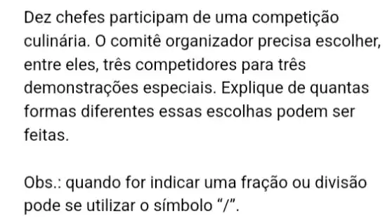 Dez chefes participam de uma competição
culinária. 0 comitê organizador precisa escolher,
entre eles, três competidores para três
demonstraç oes especiais. Explique de quantas
formas diferentes essas escolhas podem ser
feitas.
Obs.: quando for indicar uma fração ou divisão
pode se utilizar o símbolo "/".