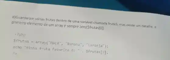 d)Guardaram várias frutas dentro de uma variável chamada frutaS, mas existe um detalhe, o
primeiro elemento de um array é sempre zero(frutas[0])
<?php
frutas =array("Maçã ", "Banana ", "Laranja");
echo "Minha fruta