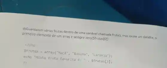 d)Guardaran várias frutas dentro de uma variável chamada frutaS, mas existe um detalhe, o
primeiro elemento de um array é sempre zero(frutas[0])
<?php
frutas =array("Maçã ", "Banana ", "Laranja");
echo "Minha fruta favorita E:". frutas[3];