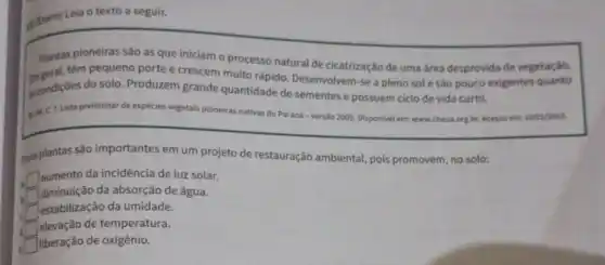 di (Enem) Leia o texto a seguir.
Plantas pioneiras são as que iniciam o processo natural de cicatrização de uma area desprovida de vegetação.
têm pequeno porte e crescem muito rápido Desenvolvem-se a pleno sole são pouco
iscondições do solo Produzem grande quantidade de sementes e possuem ciclo de vida curto.
exigentes quanto
sum.C T.Lista prellminar de espécies vegetais pioneiras nativas do Paraná-versão 2005 Disponivel em: www.chaua org,br.Acesso em,
10/02/2015
sas plantas são importantes em um projeto de restauração ambiental, pois promovem, no solo:
square  aumento da incidência de luz solar.
square 
diminuição da absorção de água.
square  Testabilização da umidade.
square  elevação de temperatura.
e square  liberação de oxigênio.