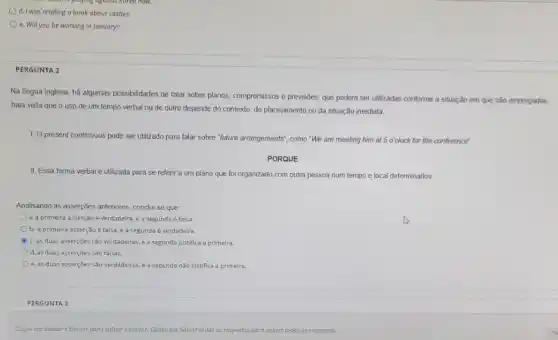 d.I was reading a book about castles.
e. Will you be working in January?
PERGUNTA 2
Na lingua inglesa, há algumas possibilidades de falar sobre planos, compromissos e previsões, que podem ser utilizadas conforme a situação em que são empregadas,
haja vista que o uso de um tempo verbal ou de outro depende do contexto, do planejamento ou da situação imediata
1. Opresent continuous pode ser utilizado para falar sobre."future arrangements", como "We are meeting him at 5 o'clock for the conference'.
PORQUE
II. Essa forma verbal é utilizada para se referir a um plano que foi organizado com outra pessoa num tempo e local determinados
Analisando as asserçbes antenores conclui-se que:
a. a primeira asserção é verdadeira, e a segunda é falsa.
b. a primeira asserção é falsa, e a segunda é verdadeira.
c. as duas asserçōes são verdadeiras, e a segunda justifica a primeira.
d. as duas asserçōes sào falsas.
e. as duas asserçōes Sǎo verdadeiras, e a segunda não justifica a primeira.
PERGUNTA 3
Clique em Sulvar e Enviar para salvar eenvian Clique em Salvar todas as respostas as para saluar todas as respostas.