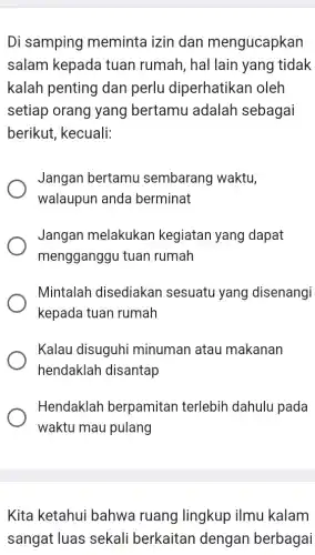 Di samping meminta izin dan mengucapkan
salam kepada tuan rumah , hal lain yang tidak
kalah penting dan perlu diperhatikan oleh
setiap orang yang bertamu adalah sebagai
berikut, kecuali:
Jangan bertamu sembarang waktu,
walaupun anda berminat
Jangan melakukan kegiatan yang dapat
mengganggu tuan rumah
Mintalah disediakan sesuatu yang disenangi
kepada tuan rumah
Kalau disuguhi minuman atau makanan
hendaklah disantap
Hendaklah berpamitan terlebih dahulu pada
waktu mau pulang
Kita ketahui bahwa ruang lingkup ilmu kalam
sangat luas sekali berkaitan dengan berbagai