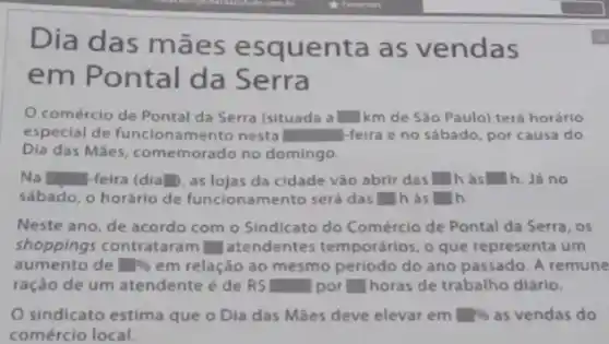 Dia das mães esquenta as vendas
x
em Pontal da Serra
comércio de Pontal da Serra (situada a square  km de Sáo Paulo)terá horário
especial de funcionamento nesta square  -feira e no sábado por causa do
Dia das Mães, comemorado no domingo.
Na square  -feira (dia square  as lojas da cidade vào abrir das square  h às square  h. Já no
sábado, o horário de funcionamento será das square  h as square 
Neste ano, de acordo com o Sindicato do Comércio de Pontal da Serra, os
shoppings contrat ram square  atendentes temporários, o que representa um
aumento de square %  em relação ao mesmo periodo do ano passado . A remune
ração de um atendente é de RS square  por square  horas de trabalho diárlo.
sindicato estima que o Dia das Mães deve elevar em square %  as vendas do
comércio local.