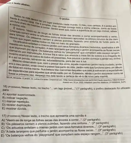 dia o texto abaixo.
jardim
ter um lugar
a minha vida.
a minha vida e histórias contar. Jardimarrega consigo toda a minha infancia, como se fosse
de historias simples ar preferido neste mundo. O meu, com certeza, é o jardim em
Criancasono. Veem-se de aronge as folhas secas das drvores a correr acompanhando o vento.
correm entre
que jos pâssaros cantar como se quisessem aproveitar os últimos minutos de dia claro
todos os dias no meio do gramado.
mesmo-bustos enfeitam o imenso jardim com seus formatos diversos (redondos quadrados e até
form forma de coração)A bela laranjeira que perfuma o jardim acompanha as flores secas
dise imploram por agua....balangos velhos do "playground"que compōem este espaço rangem,
fria e seca que anuncia o triste fim do outono e a chegada do
é o sol se noola os rostos de os rostos de todos ali presentes Aos poucos o jardim começa a perder seu brilho;
se pondo, retirando-se , educadamente, para dar vezzz à lua.
Mesmo observando que, com o passar dos anos , aquele majestoso jardim havia mudado, ainda
era o meu jardim , onde cresci e passei boa parte da vida Jardim este que funciona como um álbum
de fotos em minha mente. Sua beleza traz memớrias daqueles que nele já estiveram e expectativas
de experiências para aqueles que ainda estão por vir. Extasiada, vendo o jardim escurecer como se
fosse a primeira vez despeço-me dele tendo a certeza de vê-lo de novo pela manhã.
SILVA, Amanda. O jardim In: Letras & o-artes Disponivel em: <http://www.letraseeartes com.brizo1807/nexto-descritivo-1082018 html>.
Acesso em: 25 jul 2022. Adaptado para fins didáticos. (P100595H6. SUP)
16) (P100595H6) Nesse texto no trecho
__ um lago imóvel __ 1^circ  parágrafo), o prefixo destacado foi utilizado
para
A) apontar superioridade.
B) indicar negação.
C) marcar repetição.
D) revelar duplicação.
E) mostrar dúvida.
17)(P100596H6) Nesse texto, o trecho que apresenta uma opinião é
A) "Veem-se de longe as folhas secas das árvores a correr. __ (2^circ  parágrafo)
B) "Os pássaros cantam a plenos pulmōes fazendo uma sinfonia...". (2^circ  parágrafo)
C) "Os arbustos enfeitam o imenso jardim com seus formatos diversos...". (3^circ 	)