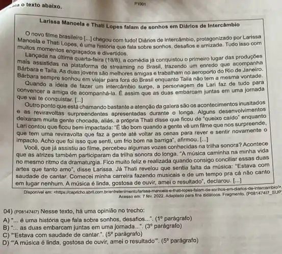 dia o texto abaixo.
Larissa Manoela e That Lopes falam de sonhos em Diários de Intercâmbio
Onovo filme brasileiro
[ldots ] chegou com tudo! Diários de Intercâmbio, protagonizado por Larissa
Manoela e Thati Lopes , é uma história que fala sobre sonhos, desafios e amizade. Tudo isso com
muitos momentos engraçados e divertidos.
Lancada na última quarta-feira
(18/8) a comédia já conquistou o primeiro lugar das produçōes
mais assistidas na plataforma de streaming no Brasil, trazendo um enredo que acompanha
Bárbara e Taila. As duas jovens são melhores amigas e trabalham no aeroporto do Rio de Janeiro.
Barbara sempre sonhou em viajar para fora do Brasil enquanto Taila não tem a mesma vontade.
Quando a ideia de fazer um intercâmbio surge a personagem de Lari faz de tudo para
convencer a amiga de acompanhá-la. E assim que as duas embarcam juntas em uma jornada
que vai te conquistar. [ldots ]
Outro ponto que está chamando bastante a atenção da galera são os acontecimentos inusitados
e as reviravoltas surpreendentes apresentadas durante o longa. Alguns desenvolvimentos
deixaram muita gente chocada, aliás, a própria Thati disse que ficou de "queixo caído enquanto
Lari contou que ficou bem impactada: "E tão bom quando a gente vê um filme que nos surpreende,
que tem uma reviravolta que faz a gente até voltar as cenas para rever e sentir novamente o
impacto. Acho que foi isso que senti, um frio bom na barriga', afirmou. [...] ()
Você, que já assistiu ao filme, percebeu algumas vozes conhecidas na
trilha sonora? Acontece
que as atrizes também participaram da trilha sonora do longa. "A música caminha na minha vida
no mesmo ritmo da dramaturgia. Fico muito feliz e realizada quando consigo conciliar essas duas
artes que tanto amo ", disse Larissa. Já Thati revelou que sentia falta da música: "Estava com
saudade de cantar. Comecei minha carreira fazendo musicais e de um tempo pra cá não canto
em lugar nenhum. A música é linda, gostosa de ouvir, amei o resultado", declarou.
()
Dispon/vel em: chttps://capricho abril.com.br/entretenimento /larissa-manoela-that-l-opes-falam -de-sonhos-em-diarios-de -intercambio/>
Acesso em: 7 fev 2022. Adaptado para fins didatios. Fragmento. (POe1474T SUP
()4) (POB14747) Nesse texto , há uma opinião no trecho:
A) __ é uma história que fala sobre sonhos, desafios...". (1^circ  parágrafo)
B) __ as duas embarcam juntas em uma jornada...". (3^circ  parágrafo)
C) "Estava com saudade de cantar.". (5^circ  parágrafo)
D) "A música é linda, gostosa de ouvir,amei o resultado". (5^circ  parágrafo)