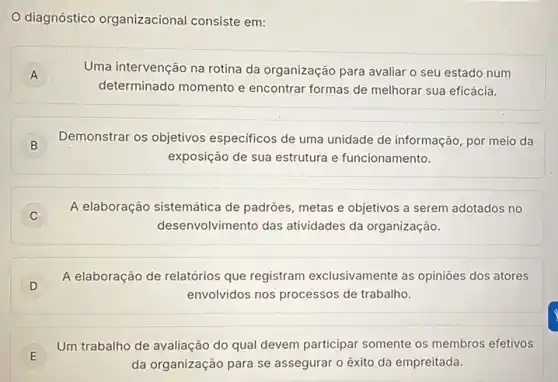 diagnóstico organizacional consiste em:
A
Uma intervenção na rotina da organização para avaliar o seu estado num
determinado momento e encontrar formas de melhorar sua eficácia.
B
Demonstrar os objetivos especificos de uma unidade de informação, por meio da
B
exposição de sua estrutura e funcionamento.
C
A elaboração sistemática de padróes, metas e objetivos a serem adotados no
desenvolvimento das atividades da organização.
D
A elaboração de relatórios que registram exclusivamente as opiniōes dos atores
envolvidos nos processos de trabalho.
E
Um trabalho de avaliação do qual devem participar somente os membros efetivos
E
da organização para se assegurar o êxito da empreitada.