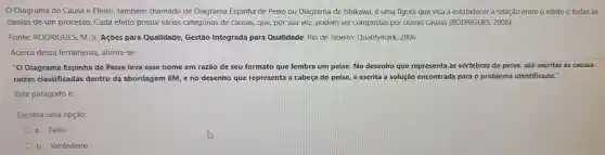 Diagrama de Causa e Efeito também chamado de Diagrama Espinha de Peixe ou Diagrama de Ishikawa, é uma figura que visa a estabelecer a relação entre o efeito e todas as
causas de um processo Cada efeito possui várias categorias de causas que, por sua vez, podem ser compostas por outras causas (RODRIGUES,2006).
Fonte:RODRIGUES , M. V. Ações para Qualidade,Gestão Integrada para Qualidade Rio de Janeiro:Qualitymark 2006.
Acerca dessa ferramenta afirma-se:
"O Diagrama Espinha de Peixe leva esse nome em razão de seu formato que lembra um peixe No desenho que representa as vértebras do peixe, são escritas as causas-
raizes classificadas dentro da abordagem 6M,e no desenho que representa a cabeça do peixe, é escrita a solução encontrada para o problema identificado."
Este parágrafo é:
Escolha uma opção:
a. Falso
b Verdadeiro