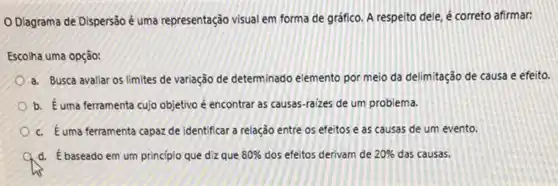 Diagrama de Dispersão é uma representação visual em forma de gráfico A respeito dele, é correto afirmar:
Escolha uma opção:
a. Busca avaliar os limites de variação de determinado elemento por meio da delimitação de causa e efeito.
b. Éuma ferramenta cujo objetivo é encontrar as causas-raizes de um problema.
c. Euma ferramenta capazde identificar a relação entre os efeitos e as causas de um evento.
A d. ébaseado em um princípio que diz que 80%  dos efeitos derivam de 20%  das causas.